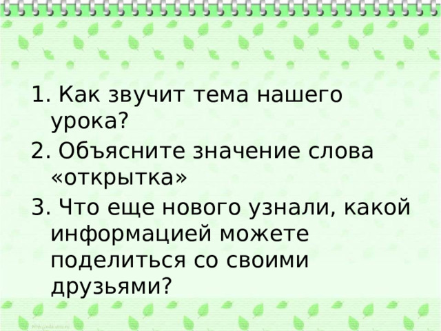 1. Как звучит тема нашего урока? 2. Объясните значение слова «открытка» 3. Что еще нового узнали, какой информацией можете поделиться со своими друзьями? 