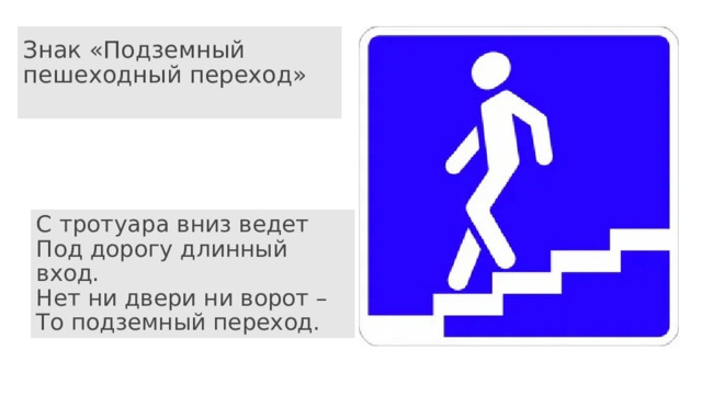 Знак «Подземный пешеходный переход»   С тротуара вниз ведет  Под дорогу длинный вход.  Нет ни двери ни ворот –  То подземный переход. 