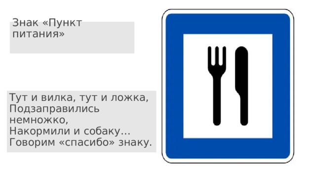 Знак «Пункт питания»   Тут и вилка, тут и ложка,  Подзаправились немножко,  Накормили и собаку…  Говорим «спасибо» знаку. 