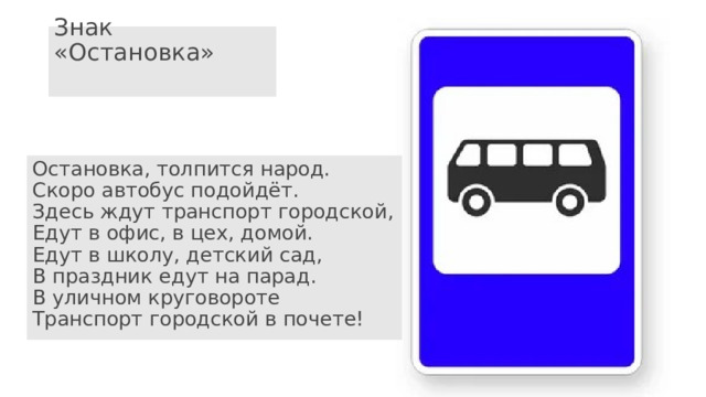 Знак «Остановка»   Остановка, толпится народ.  Скоро автобус подойдёт.  Здесь ждут транспорт городской,  Едут в офис, в цех, домой.  Едут в школу, детский сад,  В праздник едут на парад.  В уличном круговороте  Транспорт городской в почете! 