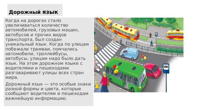 Дорожный  язык Когда на дорогах стало увеличиваться количество автомобилей, грузовых машин, автобусов и прочих видов транспорта, был создан уникальный язык. Когда по улицам побежали трамваи, помчались автомобили, троллейбусы, автобусы, улицам надо было дать язык. На этом дорожном языке с водителями и пешеходами разговаривают улицы всех стран мира. Дорожный язык — это особые знаки разной формы и цвета, которые сообщают водителям и пешеходам важнейшую информацию. 