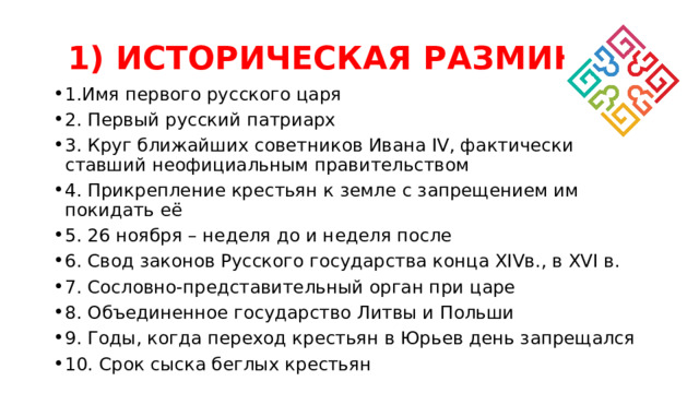 1) ИСТОРИЧЕСКАЯ РАЗМИНКА 1.Имя первого русского царя 2. Первый русский патриарх 3. Круг ближайших советников Ивана IV, фактически ставший неофициальным правительством 4. Прикрепление крестьян к земле с запрещением им покидать её 5. 26 ноября – неделя до и неделя после 6. Свод законов Русского государства конца XIVв., в XVI в. 7. Сословно-представительный орган при царе 8. Объединенное государство Литвы и Польши 9. Годы, когда переход крестьян в Юрьев день запрещался 10. Срок сыска беглых крестьян 