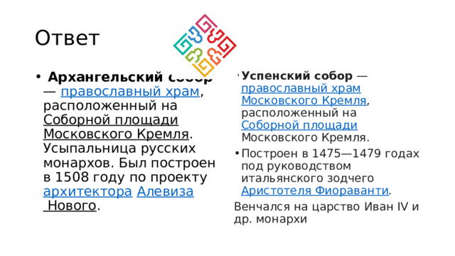 Ответ  Архангельский собор —  православный храм , расположенный на  Соборной площади   Московского Кремля . Усыпальница русских монархов. Был построен в 1508 году по проекту  архитектора   Алевиза Нового . Успенский собор  —  православный храм   Московского Кремля , расположенный на  Соборной площади Московского Кремля. Построен в 1475—1479 годах под руководством итальянского зодчего  Аристотеля Фиораванти . Венчался на царство Иван IV и др. монархи 