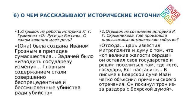  6) О ЧЕМ РАССКАЗЫВАЮТ ИСТОРИЧЕСКИЕ ИСТОЧНИКИ?   1 .Отрывок из работы историка Л. Г. Гумилева «От Руси до России». О каком явлении идет речь? 2. Отрывок из сочинения историка Р. Г. Скрынникова. Где произошли описываемые исторические события? «(Она) была создана Иваном Грозным в припадке сумасшествия… Задачей было «изводить государеву измену»… Главным содержанием стали совершенно беспрецедентные и бессмысленные убийства ради убийств» « Отсюда… царь известил митрополита и думу о том, что «от великие жалости сердца» он оставил свое государство и решил поселиться там, где «его, государя, Бог наставит»… В письме к Боярской думе Иван четко объяснил причины своего отречения. Он покинул трон из-за раздора с Боярской думой». 