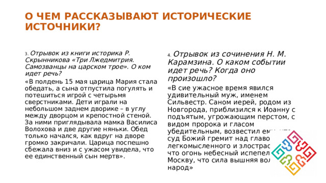О ЧЕМ РАССКАЗЫВАЮТ ИСТОРИЧЕСКИЕ ИСТОЧНИКИ?   3 . Отрывок из книги историка Р. Скрынникова «Три Лжедмитрия. Самозванцы на царском трое». О ком идет речь? 4. Отрывок из сочинения Н. М. Карамзина. О каком событии идет речь? Когда оно произошло? «В полдень 15 мая царица Мария стала обедать, а сына отпустила погулять и потешиться игрой с четырьмя сверстниками. Дети играли на небольшом заднем дворике – в углу между дворцом и крепостной стеной. За ними приглядывала мамка Василиса Волохова и две другие няньки. Обед только начался, как вдруг на дворе громко закричали. Царица поспешно сбежала вниз и с ужасом увидела, что ее единственный сын мертв». «В сие ужасное время явился удивительный муж, именем Сильвестр. Саном иерей, родом из Новгорода, приблизился к Иоанну с подъятым, угрожающим перстом, с видом пророка и гласом убедительным, возвестил ему, что суд Божий гремит над главою царя, легкомысленного и злострастного, что огонь небесный испепелил Москву, что сила вышняя волнует народ» 