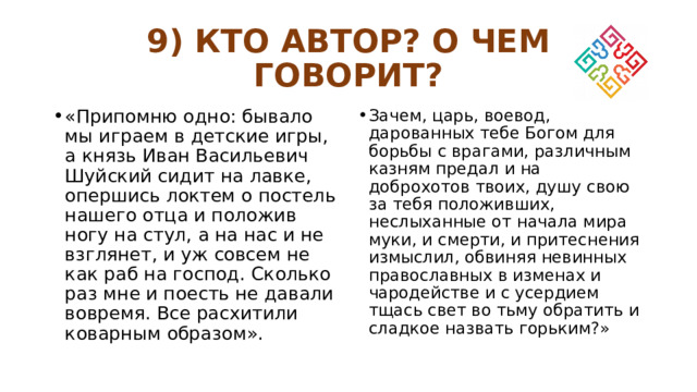 9) КТО АВТОР? О ЧЕМ ГОВОРИТ? «Припомню одно: бывало мы играем в детские игры, а князь Иван Васильевич Шуйский сидит на лавке, опершись локтем о постель нашего отца и положив ногу на стул, а на нас и не взглянет, и уж совсем не как раб на господ. Сколько раз мне и поесть не давали вовремя. Все расхитили коварным образом». Зачем, царь, воевод, дарованных тебе Богом для борьбы с врагами, различным казням предал и на доброхотов твоих, душу свою за тебя положивших, неслыханные от начала мира муки, и смерти, и притеснения измыслил, обвиняя невинных православных в изменах и чародействе и с усердием тщась свет во тьму обратить и сладкое назвать горьким?» 