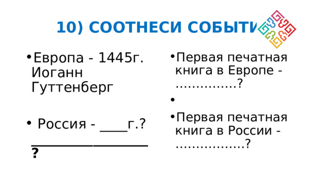 10) СООТНЕСИ СОБЫТИЯ Европа - 1445г. Иоганн Гуттенберг Первая печатная книга в Европе - ……………? Первая печатная книга в России - ……………..?  Россия - ____г.? _________________ ? 