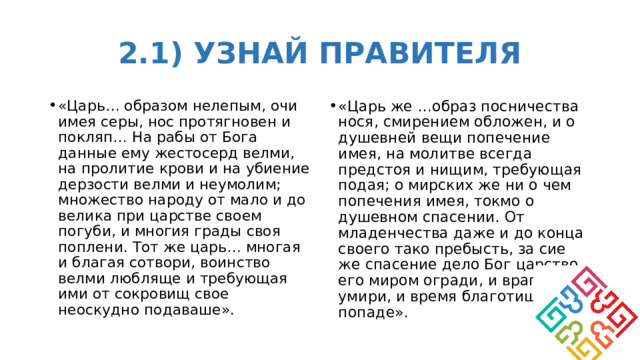 2.1) УЗНАЙ ПРАВИТЕЛЯ «Царь… образом нелепым, очи имея серы, нос протягновен и покляп… На рабы от Бога данные ему жестосерд велми, на пролитие крови и на убиение дерзости велми и неумолим; множество народу от мало и до велика при царстве своем погуби, и многия грады своя поплени. Тот же царь… многая и благая сотвори, воинство велми любляще и требующая ими от сокровищ свое неоскудно подаваше». «Царь же …образ посничества нося, смирением обложен, и о душевней вещи попечение имея, на молитве всегда предстоя и нищим, требующая подая; о мирских же ни о чем попечения имея, токмо о душевном спасении. От младенчества даже и до конца своего тако пребысть, за сие же спасение дело Бог царство его миром огради, и враги его умири, и время благотишно попаде». 