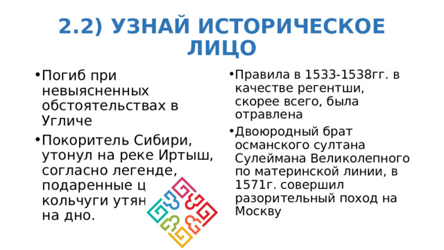 2.2) УЗНАЙ ИСТОРИЧЕСКОЕ ЛИЦО Погиб при невыясненных обстоятельствах в Угличе Покоритель Сибири, утонул на реке Иртыш, согласно легенде, подаренные царем кольчуги утянули его на дно. Правила в 1533-1538гг. в качестве регентши, скорее всего, была отравлена  Двоюродный брат османского султана Сулеймана Великолепного по материнской линии, в 1571г. совершил разорительный поход на Москву 