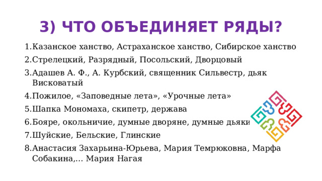 3) ЧТО ОБЪЕДИНЯЕТ РЯДЫ? Казанское ханство, Астраханское ханство, Сибирское ханство Стрелецкий, Разрядный, Посольский, Дворцовый Адашев А. Ф., А. Курбский, священник Сильвестр, дьяк Висковатый Пожилое, «Заповедные лета», «Урочные лета» Шапка Мономаха, скипетр, держава Бояре, окольничие, думные дворяне, думные дьяки Шуйские, Бельские, Глинские Анастасия Захарьина-Юрьева, Мария Темрюковна, Марфа Собакина,… Мария Нагая 