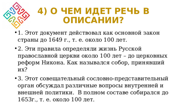 4) О ЧЕМ ИДЕТ РЕЧЬ В ОПИСАНИИ? 1. Этот документ действовал как основной закон страны до 1649 г., т. е. около 100 лет. 2. Эти правила определяли жизнь Русской православной церкви около 100 лет – до церковных реформ Никона. Как назывался собор, принявший их? 3. Этот совещательный сословно-представительный орган обсуждал различные вопросы внутренней и внешней политики. В полном составе собирался до 1653г., т. е. около 100 лет. 