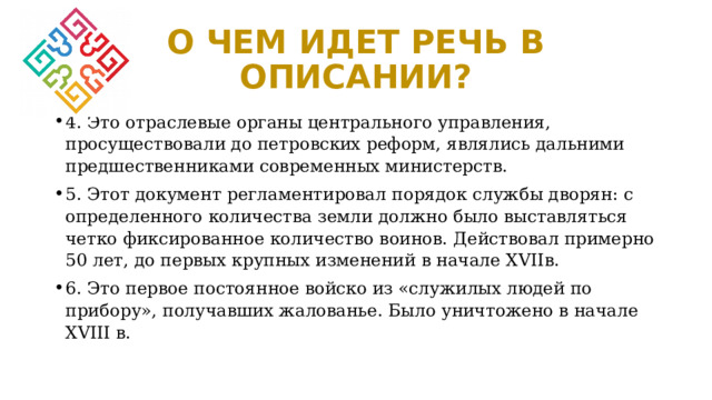 О ЧЕМ ИДЕТ РЕЧЬ В ОПИСАНИИ? 4. Это отраслевые органы центрального управления, просуществовали до петровских реформ, являлись дальними предшественниками современных министерств. 5. Этот документ регламентировал порядок службы дворян: с определенного количества земли должно было выставляться четко фиксированное количество воинов. Действовал примерно 50 лет, до первых крупных изменений в начале XVIIв. 6. Это первое постоянное войско из «служилых людей по прибору», получавших жалованье. Было уничтожено в начале XVIII в. 