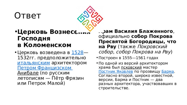 Ответ Церковь Вознесения Господня в Коломенском Церковь возведена в  1528 —1532гг. предположительно  итальянским  архитектором  Петром Францизском  Анибале  (по русским летописям — Пётр Фрязин или Петрок Малой) Храм Василия Блаженного , официально  собор Покрова Пресвятой Богородицы, что на Рву  (также  Покровский собор ,  собор Покрова на Рву )  Построен в 1555—1561 годах По одной из версий архитектором храма был псковский  мастер  Постник Яковлев  по прозвищу  Барма . Согласно второй, широко известной, версии, Барма и Постник — два разных архитектора, участвовавших в строительстве. 
