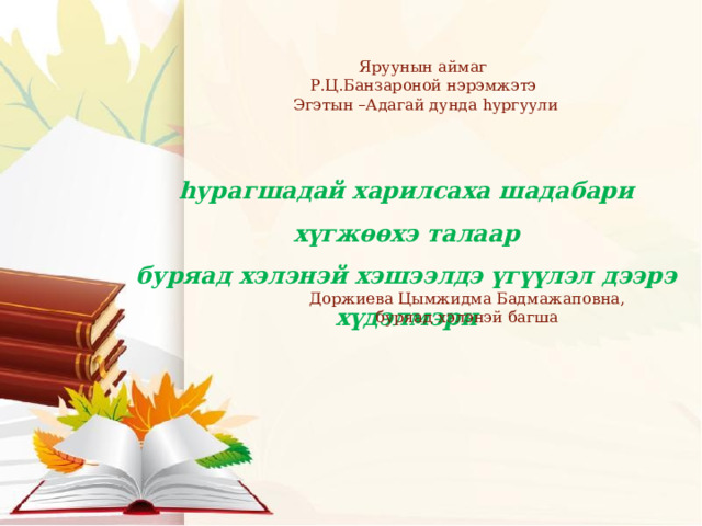 Яруунын аймаг Р.Ц.Банзароной нэрэмжэтэ Эгэтын –Адагай дунда hургуули hурагшадай харилсаха шадабари хүгжөөхэ талаар буряад хэлэнэй хэшээлдэ үгүүлэл дээрэ хүдэлмэри Доржиева Цымжидма Бадмажаповна, буряад хэлэнэй багша 
