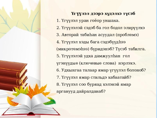 Yг үү лэл дээрэ хүдэлхэ түсэб 1. Yгүүлэл уран гоёор уншаха. 2. Yгүүлэлэй сэдэб ба гол бодол элирүүлхэ 3. Авторай табиhан асуудал (проблемэ) 4. Yгүүлэл хэды бага сэдэбүүдhээ (микротемэhээ) бүридэнэб? Түсэб табилга. 5. Yгүүлэлэй удха дамжуулhан гол үгэнүүдые (ключевые слова) нэрлэхэ. 6. Удхынгаа талаар ямар үгүүлэл болоноб? 7. Yгүүлэл ямар стильдэ хабаатайб? 8. Yгүүлэл соо буряад хэлэнэй ямар арганууд дайралданаб? 