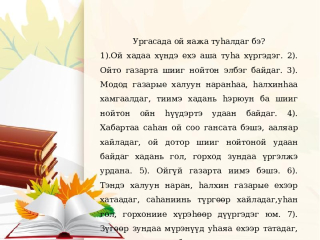 Ургасада ой яажа туhалдаг бэ? 1).Ой хадаа хүндэ ехэ аша туhа хүргэдэг. 2). Ойто газарта шииг нойтон элбэг байдаг. 3). Модод газарые халуун наранhаа, hалхинhаа хамгаалдаг, тиимэ хадань hэрюун ба шииг нойтон ойн hүүдэртэ удаан байдаг. 4). Хабартаа саhан ой соо гансата бэшэ, ааляар хайладаг, ой дотор шииг нойтоной удаан байдаг хадань гол, горход зундаа үргэлжэ урдана. 5). Ойгүй газарта иимэ бэшэ. 6). Тэндэ халуун наран, hалхин газарые ехээр хатаадаг, саhаниинь түргɵɵр хайладаг,уhан гол, горхониие хүрэhɵɵр дүүргэдэг юм. 7). Зүгɵɵр зундаа мүрэнүүд уhаяа ехээр татадаг, харин гол, горход бүри хаташадаг 