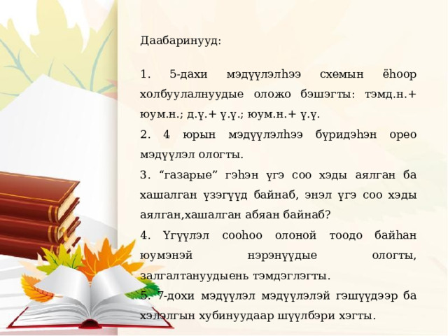Даабаринууд: 1. 5-дахи мэдүүлэлhээ схемын ёhоор холбуулалнуудые оложо бэшэгты: тэмд.н.+ юум.н.; д.ү.+ ү.ү.; юум.н.+ ү.ү. 2. 4 юрын мэдүүлэлhээ бүридэhэн орео мэдүүлэл ологты. 3. “газарые” гэhэн үгэ соо хэды аялган ба хашалган үзэгүүд байнаб, энэл үгэ соо хэды аялган,хашалган абяан байнаб? 4. Yгүүлэл сооhоо олоной тоодо байhан юумэнэй нэрэнүүдые ологты, залгалтануудыень тэмдэглэгты. 5. 7-дохи мэдүүлэл мэдүүлэлэй гэшүүдээр ба хэлэлгын хубинуудаар шүүлбэри хэгты. 