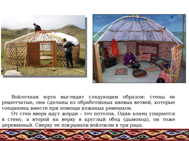 Войлочная юрта выглядит следующим образом: стены ее решетчатые, они сделаны из обработанных ивовых ветвей, которые соединены вместе при помощи кожаных ремешков.  От стен вверх идут жерди – это потолок. Один конец упирается в стену, а второй на верху в круглый обод (дымоход), он тоже деревянный. Сверху ее покрывали войлоком в три ряда. 