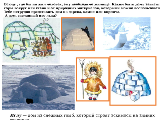 Всюду , где бы ни жил человек, ему необходимо жилище. Каким быть дому зависит от жары или холода, горы вокруг или степи и от природных материалов, которыми можно воспользоваться рядом. Тебе нетрудно представить дом из дерева, камня или кирпича.  А дом, сделанный изо льда? Иглу — дом из снежных глыб, который строят эскимосы на зимних стоянках 