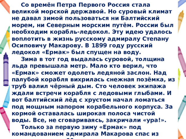  Со времён Петра Первого Россия стала великой морской державой. Но суровый климат не давал зимой пользоваться ни Балтийский морем, ни Северным морским путём. России был необходим корабль-ледокол. Эту идею удалось воплотить в жизнь русскому адмиралу Степану Осиповичу Макарову. В 1899 году русский ледокол «Ермак» был спущен на воду.  Зима в тот год выдалась суровой, толщина льда превышала метр. Мало кто верил, что «Ермак» сможет одолеть ледяной заслон. Над палубой корабля вихрилась снежная позёмка, из труб валил чёрный дым. Сто человек экипажа ждали встречи корабля с ледовыми глыбами. И вот балтийский лёд с хрустом начал ломаться под мощным напором корабельного корпуса. За кормой оставалась широкая полоса чистой воды. Все, не сговариваясь, закричали «ура!».  Только за первую зиму «Ермак» под командованием адмирала Макарова спас из ледяного плена 60 пароходов и даже один броненосец! Почти семьдесят лет служил «Ермак» русскому флоту. Сейчас просторы Арктики бороздит ледокол «Адмирал Макаров». Лучший памятник моряку – корабль, носящий его имя! 