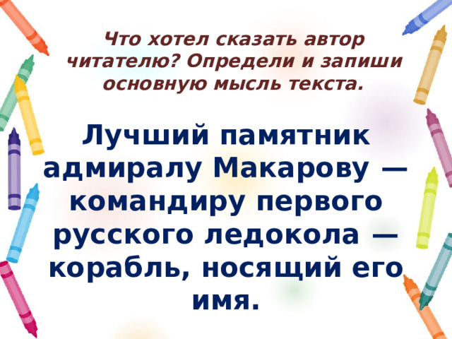 Что хотел сказать автор читателю? Определи и запиши основную мысль текста. Лучший памятник адмиралу Макарову  — командиру первого русского ледокола  — корабль, носящий его имя. 