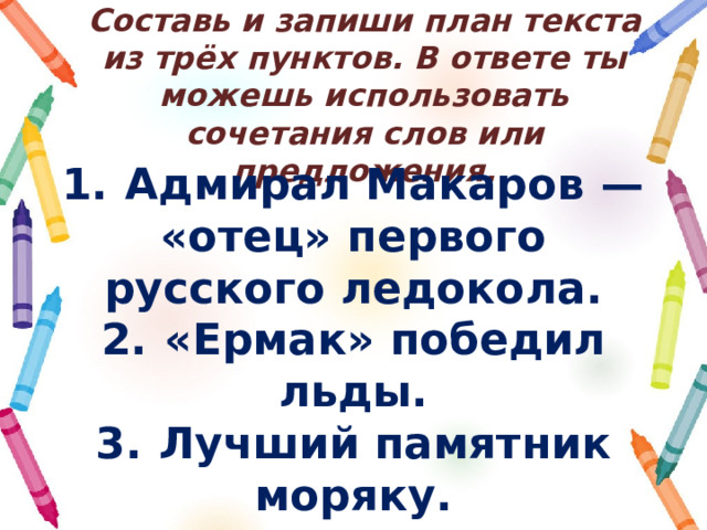 Составь и запиши план текста из трёх пунктов. В ответе ты можешь использовать сочетания слов или предложения. 1.  Адмирал Макаров  — «отец» первого русского ледокола. 2.  «Ермак» победил льды. 3.  Лучший памятник моряку. 