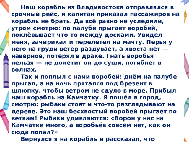  Наш корабль из Владивостока отправлялся в срочный рейс, и капитан приказал пассажиров на корабль не брать. Да всё равно не уследили, утром смотрю: по палубе прыгает воробей, поклёвывает что-то между досками. Увидел меня, зачирикал и перелетел на мачту. Перья у него на груди ветер раздувает, а хвоста нет  — наверное, потерял в драке. Гнать воробья нельзя  — не долетит он до суши, погибнет в волнах.  Так и поплыл с нами воробей: днём на палубе прыгал, а на ночь прятался под брезент в шлюпку, чтобы ветром не сдуло в море. Прибыл наш корабль на Камчатку. Я пошёл в город, смотрю: рыбаки стоят и что-то разглядывают на дереве. Это наш бесхвостый воробей прыгает по веткам! Рыбаки удивляются: «Ворон у нас на Камчатке много, а воробьёв совсем нет, как он сюда попал?»  Вернулся я на корабль и рассказал, что воробей остался на Камчатке. Мы взяли обратный курс на Владивосток. Когда к порту подходили, подул сильный ветер и сорвал со старой шлюпки брезент. Стал я брезент закреплять, смотрю, а в шлюпке на дне бесхвостый воробей сидит! Вот такой воробей-путешественник! 