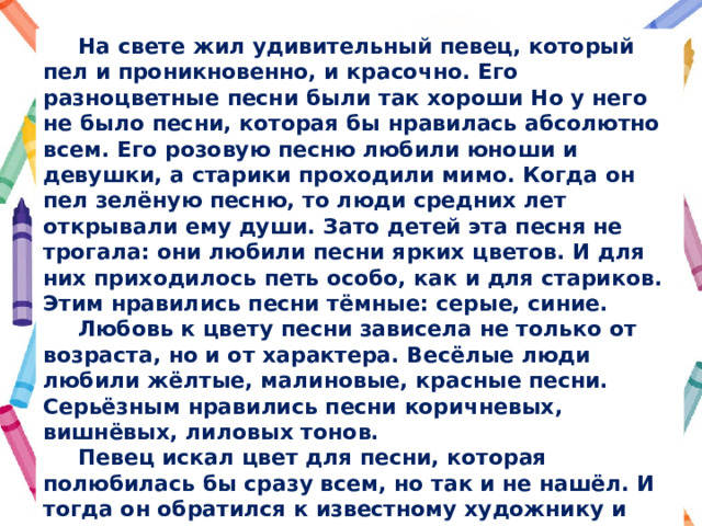  На свете жил удивительный певец, который пел и проникновенно, и красочно. Его разноцветные песни были так хороши Но у него не было песни, которая бы нравилась абсолютно всем. Его розовую песню любили юноши и девушки, а старики проходили мимо. Когда он пел зелёную песню, то люди средних лет открывали ему души. Зато детей эта песня не трогала: они любили песни ярких цветов. И для них приходилось петь особо, как и для стариков. Этим нравились песни тёмные: серые, синие.  Любовь к цвету песни зависела не только от возраста, но и от характера. Весёлые люди любили жёлтые, малиновые, красные песни. Серьёзным нравились песни коричневых, вишнёвых, лиловых тонов.  Певец искал цвет для песни, которая полюбилась бы сразу всем, но так и не нашёл. И тогда он обратился к известному художнику и попросил его придумать такой цвет, который понравится людям разного возраста и характера. Художник выслушал певца, подумал и подарил ему радугу. Радугу любят все, потому что каждый находит в ней свой любимый цвет. 
