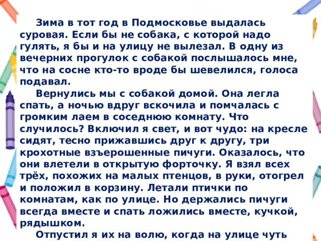  Зима в тот год в Подмосковье выдалась суровая. Если бы не собака, с которой надо гулять, я бы и на улицу не вылезал. В одну из вечерних прогулок с собакой послышалось мне, что на сосне кто-то вроде бы шевелился, голоса подавал.  Вернулись мы с собакой домой. Она легла спать, а ночью вдруг вскочила и помчалась с громким лаем в соседнюю комнату. Что случилось? Включил я свет, и вот чудо: на кресле сидят, тесно прижавшись друг к другу, три крохотные взъерошенные пичуги. Оказалось, что они влетели в открытую форточку. Я взял всех трёх, похожих на малых птенцов, в руки, отогрел и положил в корзину. Летали птички по комнатам, как по улице. Но держались пичуги всегда вместе и спать ложились вместе, кучкой, рядышком.  Отпустил я их на волю, когда на улице чуть потеплело. А позже узнал, что есть на свете такие птицы  — корольки́, малые, но любые морозы переносящие. В холод скрываются они в хвойных ветках, прижимаются друг к другу, пёрышки встряхивают, и вот  — коллективная печка! Один замёрзнешь, а вместе не пропадёшь! 