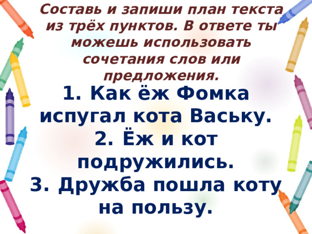 Составь и запиши план текста из трёх пунктов. В ответе ты можешь использовать сочетания слов или предложения. 1.  Как ёж Фомка испугал кота Ваську. 2.  Ёж и кот подружились. 3.  Дружба пошла коту на пользу. 