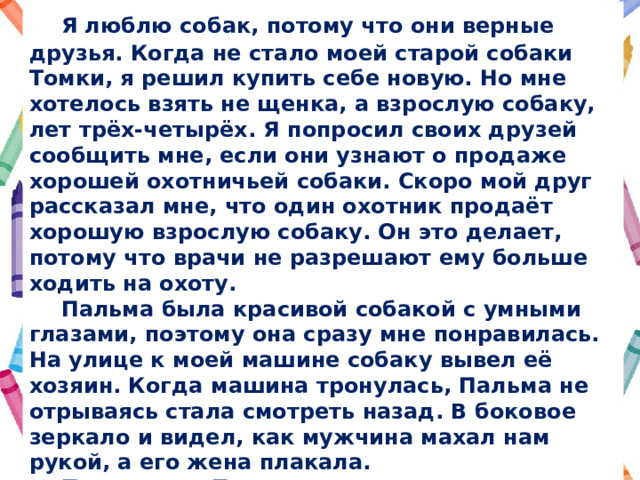  Я люблю собак, потому что они верные друзья. Когда не стало моей старой собаки Томки, я решил купить себе новую. Но мне хотелось взять не щенка, а взрослую собаку, лет трёх-четырёх. Я попросил своих друзей сообщить мне, если они узнают о продаже хорошей охотничьей собаки. Скоро мой друг рассказал мне, что один охотник продаёт хорошую взрослую собаку. Он это делает, потому что врачи не разрешают ему больше ходить на охоту.  Пальма была красивой собакой с умными глазами, поэтому она сразу мне понравилась. На улице к моей машине собаку вывел её хозяин. Когда машина тронулась, Пальма не отрываясь стала смотреть назад. В боковое зеркало и видел, как мужчина махал нам рукой, а его жена плакала.  По приезде Пальма лежала в углу комнаты, никому не разрешала подходить к ней, не ела и не пила. На третий день я позвонил её прежнему хозяину и сказал, что собака страдает. Он приехал и забрал собаку. Преданность Пальмы ещё раз показала, что настоящих друзей нельзя купить. 