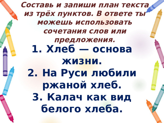 Составь и запиши план текста из трёх пунктов. В ответе ты можешь использовать сочетания слов или предложения. 1.  Хлеб  — основа жизни. 2.  На Руси любили ржаной хлеб. 3.  Калач как вид белого хлеба. 