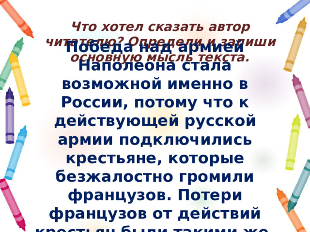 Что хотел сказать автор читателю? Определи и запиши основную мысль текста. Победа над армией Наполеона стала возможной именно в России, потому что к действующей русской армии подключились крестьяне, которые безжалостно громили французов. Потери французов от действий крестьян были такими же, как и на полях сражений. 