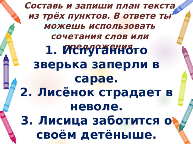 Составь и запиши план текста из трёх пунктов. В ответе ты можешь использовать сочетания слов или предложения. 1.  Испуганного зверька заперли в сарае. 2.  Лисёнок страдает в неволе. 3.  Лисица заботится о своём детёныше. 