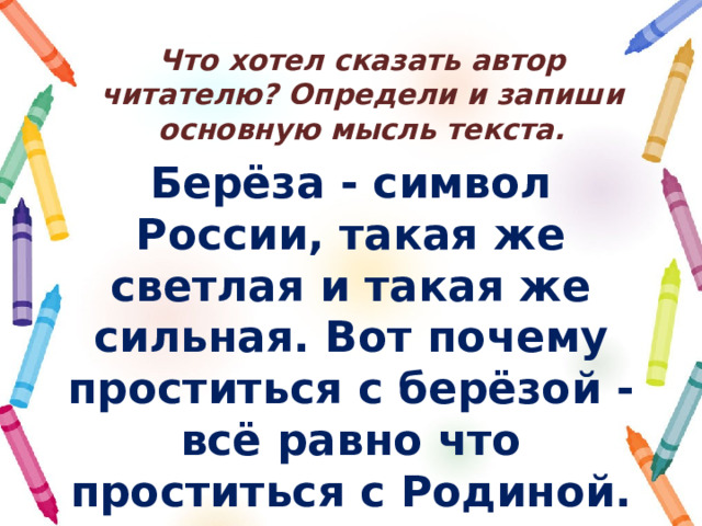 Что хотел сказать автор читателю? Определи и запиши основную мысль текста. Берёза - символ России, такая же светлая и такая же сильная. Вот почему проститься с берёзой - всё равно что проститься с Родиной. 