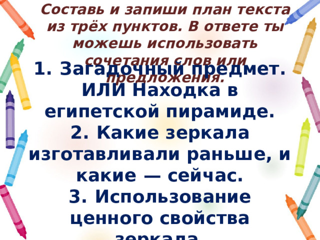 Составь и запиши план текста из трёх пунктов. В ответе ты можешь использовать сочетания слов или предложения. 1.  Загадочный предмет. ИЛИ Находка в египетской пирамиде. 2.  Какие зеркала изготавливали раньше, и какие  — сейчас. 3.  Использование ценного свойства зеркала. 