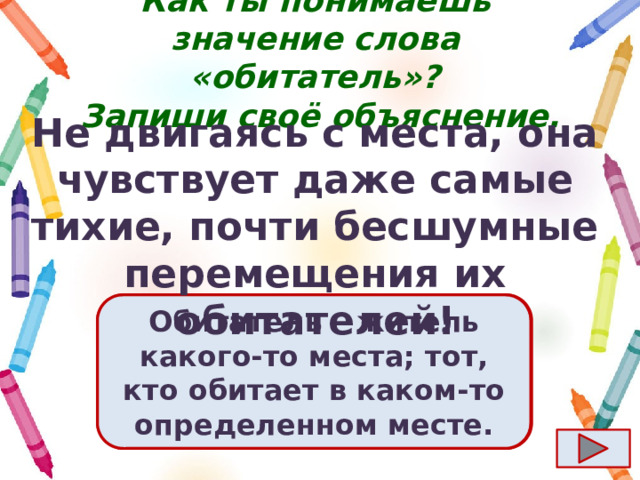 Как ты понимаешь значение слова «обитатель»?  Запиши своё объяснение. Не двигаясь с места, она чувствует даже самые тихие, почти бесшумные перемещения их обитателей! Ответ  Обитатель – житель какого-то места; тот, кто обитает в каком-то определенном месте. 