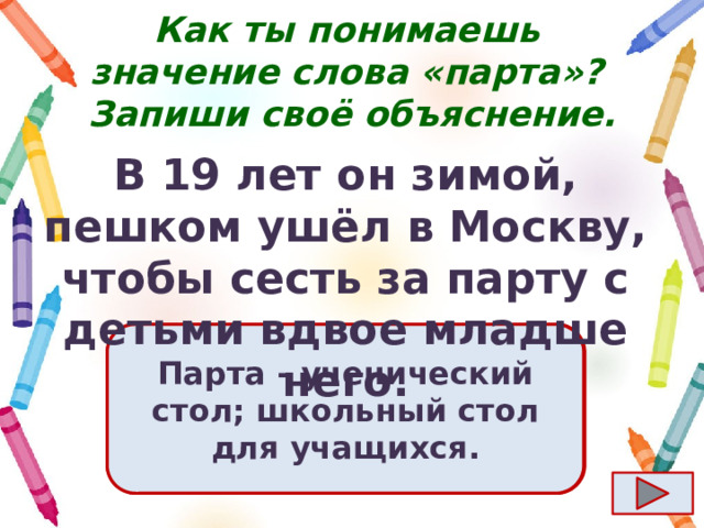 Как ты понимаешь значение слова «парта»?  Запиши своё объяснение. В 19 лет он зимой, пешком ушёл в Москву, чтобы сесть за парту с детьми вдвое младше него. Ответ  Парта - ученический стол; школьный стол для учащихся. 
