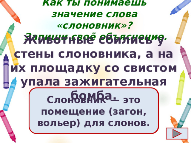 Как ты понимаешь значение слова «слоновник»?  Запиши своё объяснение. Животные сбились у стены слоновника, а на их площадку со свистом упала зажигательная бомба. Ответ  Слоновник  — это помещение (загон, вольер) для слонов. 
