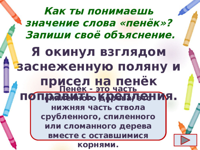 Как ты понимаешь значение слова «пенёк»?  Запиши своё объяснение. Я окинул взглядом заснеженную поляну и присел на пенёк поправить крепления. Ответ  Пенёк - это часть спиленного дерева; это нижняя часть ствола срубленного, спиленного или сломанного дерева вместе с оставшимися корнями. 