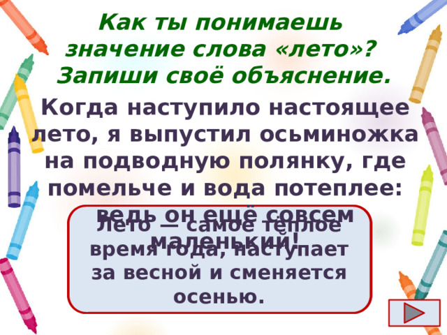 Как ты понимаешь значение слова «лето»?  Запиши своё объяснение. Когда наступило настоящее лето, я выпустил осьминожка на подводную полянку, где помельче и вода потеплее: ведь он ещё совсем маленький! Ответ  Лето  — самое тёплое время года, наступает за весной и сменяется осенью. 