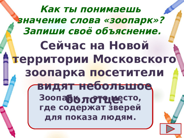 Как ты понимаешь значение слова «зоопарк»?  Запиши своё объяснение. Сейчас на Новой территории Московского зоопарка посетители видят небольшое болотце. Ответ  Зоопарк  — это место, где содержат зверей для показа людям. 