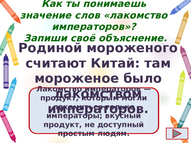 Как ты понимаешь значение слов «лакомство императоров»?  Запиши своё объяснение. Родиной мороженого считают Китай: там мороженое было лакомством императоров. Ответ  Лакомство императоров  — продукт, которым могли лакомиться только императоры; вкусный продукт, не доступный простым людям. 