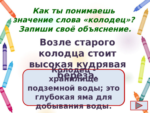 Как ты понимаешь значение слова «колодец»?  Запиши своё объяснение. Возле старого колодца стоит высокая кудрявая берёза. Ответ  Колодец - хранилище подземной воды; это глубокая яма для добывания воды. 