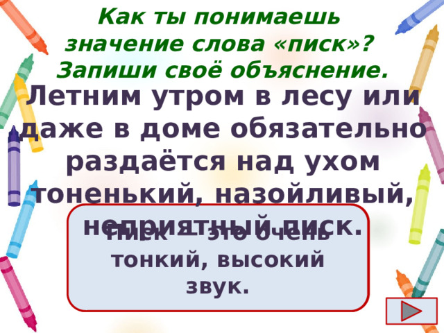Как ты понимаешь значение слова «писк»?  Запиши своё объяснение. Летним утром в лесу или даже в доме обязательно раздаётся над ухом тоненький, назойливый, неприятный писк. Ответ  Писк  — это очень тонкий, высокий звук. 