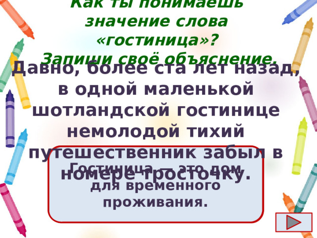 Как ты понимаешь значение слова «гостиница»?  Запиши своё объяснение. Давно, более ста лет назад, в одной маленькой шотландской гостинице немолодой тихий путешественник забыл в номере тросточку. Ответ  Гостиница  — это дом для временного проживания. 