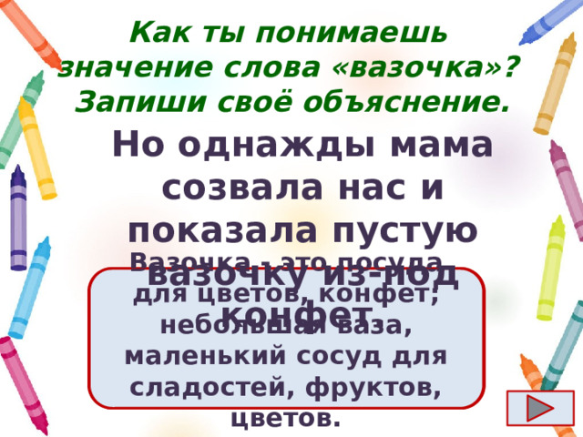 Как ты понимаешь значение слова «вазочка»?  Запиши своё объяснение. Но однажды мама созвала нас и показала пустую вазочку из-под конфет. Ответ  Вазочка - это посуда для цветов, конфет; небольшая ваза, маленький сосуд для сладостей, фруктов, цветов. 