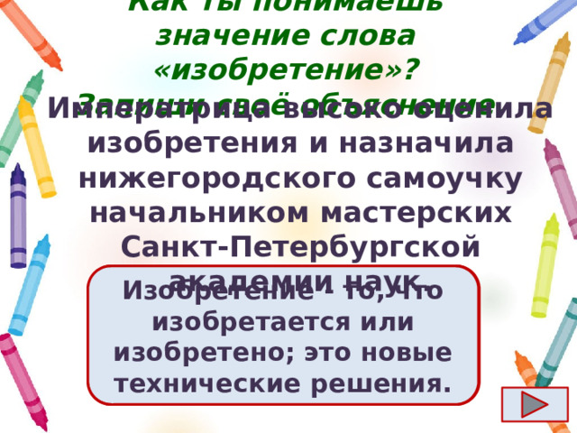 Как ты понимаешь значение слова «изобретение»?  Запиши своё объяснение. Императрица высоко оценила изобретения и назначила нижегородского самоучку начальником мастерских Санкт-Петербургской академии наук. Ответ  Изобретение - то, что изобретается или изобретено; это новые технические решения. 