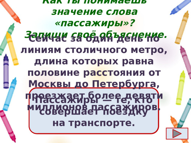 Как ты понимаешь значение слова «пассажиры»?  Запиши своё объяснение. Сейчас за один день по линиям столичного метро, длина которых равна половине расстояния от Москвы до Петербурга, проезжает более девяти миллионов пассажиров. Ответ  Пассажиры  — те, кто совершает поездку на транспорте. 