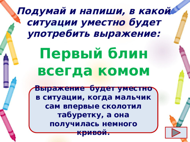 Подумай и напиши, в какой ситуации уместно будет употребить выражение: Первый блин всегда комом Ответ  Выражение  будет уместно в ситуации, когда мальчик сам впервые сколотил табуретку, а она получилась немного кривой. 